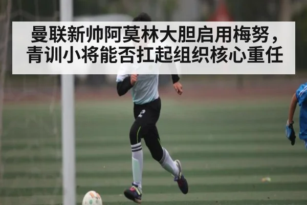 曼联新帅阿莫林大胆启用梅努，青训小将能否扛起组织核心重任