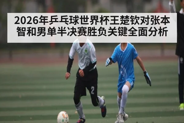 2026年乒乓球世界杯王楚钦对张本智和男单半决赛胜负关键全面分析（kaiyun）